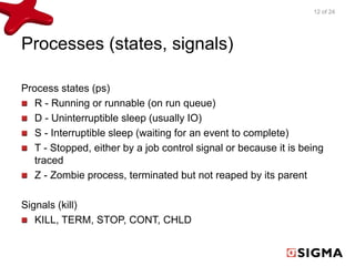 Processes (states, signals) 
Process states (ps) 
R - Running or runnable (on run queue) 
D - Uninterruptible sleep (usually IO) 
S - Interruptible sleep (waiting for an event to complete) 
T - Stopped, either by a job control signal or because it is being 
traced 
Z - Zombie process, terminated but not reaped by its parent 
Signals (kill) 
KILL, TERM, STOP, CONT, CHLD 
12 of 24 
 