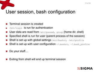 User session, bash configuration 
Terminal session is created 
/bin/login is run for authentication 
User data are read from /etc/passwd, group (home dir, shell) 
Specified shell is run for user (parent process of the session) 
Shell is set up with global settings /etc/bashrc, /etc/profile 
Shell is set up with user configuration ~/.bashrc, ~/.bash_profile 
Do your stuff… 
Exiting from shell will end up terminal session 
13 of 24 
 