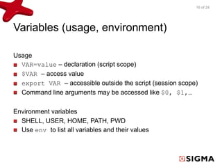 Variables (usage, environment) 
Usage 
VAR=value – declaration (script scope) 
$VAR – access value 
export VAR – accessible outside the script (session scope) 
Command line arguments may be accessed like $0, $1,… 
Environment variables 
SHELL, USER, HOME, PATH, PWD 
Use env to list all variables and their values 
16 of 24 
 