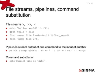 File streams, pipelines, command 
substitution 
File streams >, >>, < 
echo ‘hello, world!’ > file 
grep hello < file 
find –name file 2>/dev/null 1>find_result 
find –name file 2>&1 
Pipelines stream output of one command to the input of another 
ps aux | grep ^gptest | tr -s ' ' | cut -f2 -d ' ' | xargs 
Command substitution 
echo Current time is `date` 
17 of 24 
 