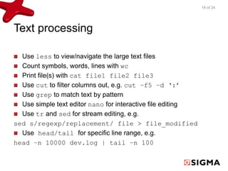 Text processing 
Use less to view/navigate the large text files 
Count symbols, words, lines with wc 
Print file(s) with cat file1 file2 file3 
Use cut to filter columns out, e.g. cut –f5 –d ‘:’ 
Use grep to match text by pattern 
Use simple text editor nano for interactive file editing 
Use tr and sed for stream editing, e.g. 
sed s/regexp/replacement/ file > file_modified 
Use head/tail for specific line range, e.g. 
head –n 10000 dev.log | tail –n 100 
18 of 24 
 