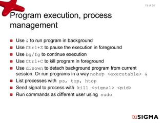 Program execution, process 
management 
19 of 24 
Use & to run program in background 
Use Ctrl+Z to pause the execution in foreground 
Use bg/fg to continue execution 
Use Ctrl+C to kill program in foreground 
Use disown to detach background program from current 
session. Or run programs in a way nohup <executable> & 
List processes with ps, top, htop 
Send signal to process with kill <signal> <pid> 
Run commands as different user using sudo 
 