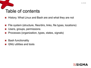 Table of contents 
History. What Linux and Bash are and what they are not 
File system (structure, files/dirs, links, file types, locations) 
Users, groups, permissions 
Processes (organization, types, states, signals) 
Bash functionality 
GNU utilities and tools 
2 of 24 
 