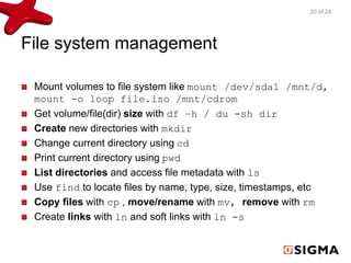 File system management 
20 of 24 
Mount volumes to file system like mount /dev/sda1 /mnt/d, 
mount -o loop file.iso /mnt/cdrom 
Get volume/file(dir) size with df –h / du -sh dir 
Create new directories with mkdir 
Change current directory using cd 
Print current directory using pwd 
List directories and access file metadata with ls 
Use find to locate files by name, type, size, timestamps, etc 
Copy files with cp , move/rename with mv, remove with rm 
Create links with ln and soft links with ln -s 
 