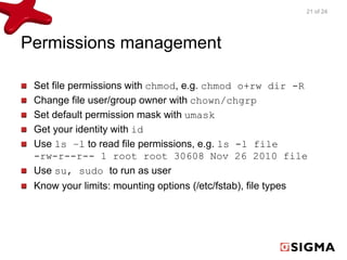 Permissions management 
21 of 24 
Set file permissions with chmod, e.g. chmod o+rw dir -R 
Change file user/group owner with chown/chgrp 
Set default permission mask with umask 
Get your identity with id 
Use ls –l to read file permissions, e.g. ls -l file 
-rw-r--r-- 1 root root 30608 Nov 26 2010 file 
Use su, sudo to run as user 
Know your limits: mounting options (/etc/fstab), file types 
 