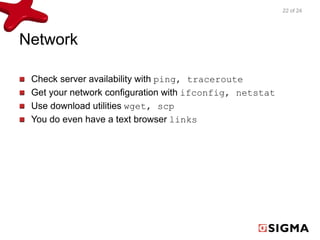 Network 
Check server availability with ping, traceroute 
Get your network configuration with ifconfig, netstat 
Use download utilities wget, scp 
You do even have a text browser links 
22 of 24 
 