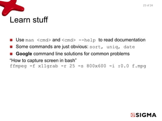 Learn stuff 
23 of 24 
Use man <cmd> and <cmd> --help to read documentation 
Some commands are just obvious: sort, uniq, date 
Google command line solutions for common problems 
“How to capture screen in bash” 
ffmpeg -f x11grab -r 25 -s 800x600 -i :0.0 f.mpg 
 
