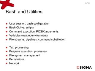 Bash and Utilities 
User session, bash configuration 
Bash CLI vs. scripts 
Command execution, POSIX arguments 
Variables (usage, environment) 
File streams, pipelines, command substitution 
Text processing 
Program execution, processes 
File system management 
Permissions 
Network 
3 of 24 
 