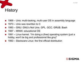History 
4 of 24 
1969 – Unix: multi-tasking, multi-user OS in assembly language 
1973 – Unix was rewritten to C 
1983 – GNU: GNU’s Not Unix. GPL. GCC. GRUB. Bash 
1987 – MINIX: educational OS 
1991 – Linux kernel. “I'm doing a (free) operating system (just a 
hobby, won't be big and professional like gnu)” 
1993 – Slackware Linux: the first official distribution 
 