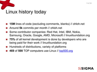 Linux history today 
5 of 24 
15M lines of code (excluding comments, blanks) // ohloh.net 
Around 5k commits per month // ohloh.net 
Some contributor companies: Red Hat, Intel, IBM, Nokia, 
Samsung, Oracle, Google, AMD, Microsoft // linuxfoundation.org 
75% of all kernel development is done by developers who are 
being paid for their work // linuxfoundation.org 
Hundreds of distributions, variety of platforms 
469 of 500 TOP computers use Linux // top500.org 
 