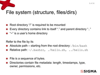 File system (structure, files/dirs) 
Root directory “/” is required to be mounted 
Every directory contains link to itself “.” and parent directory “..” 
“~” is a user’s home directory 
Refer to the file by its 
Absolute path – starting from the root directory: /bin/bash 
Relative path: ~/.bashrc, ./hello.sh, ../hello.sh 
File is a sequence of bytes. 
Directories contain file metadata: length, timestamps, type, 
owner, permissions, etc. 
6 of 24 
 