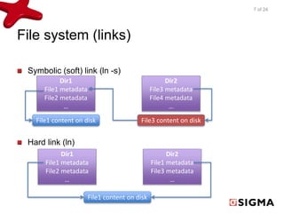 File system (links) 
Symbolic (soft) link (ln -s) 
Dir1 
File1 metadata 
File2 metadata 
… 
File1 content on disk 
Hard link (ln) 
Dir2 
File3 metadata 
File4 metadata 
… 
File3 content on disk 
File1 content on disk 
Dir1 
File1 metadata 
File2 metadata 
… 
Dir2 
File1 metadata 
File3 metadata 
… 
7 of 24 
 
