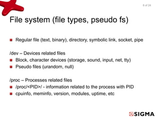 File system (file types, pseudo fs) 
Regular file (text, binary), directory, symbolic link, socket, pipe 
/dev – Devices related files 
Block, character devices (storage, sound, input, net, tty) 
Pseudo files (urandom, null) 
/proc – Processes related files 
/proc/<PID>/ - information related to the process with PID 
cpuinfo, meminfo, version, modules, uptime, etc 
8 of 24 
 