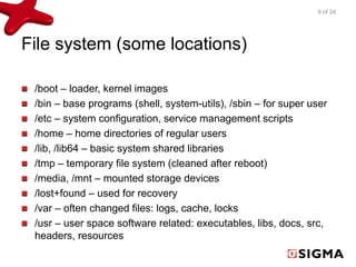 File system (some locations) 
9 of 24 
/boot – loader, kernel images 
/bin – base programs (shell, system-utils), /sbin – for super user 
/etc – system configuration, service management scripts 
/home – home directories of regular users 
/lib, /lib64 – basic system shared libraries 
/tmp – temporary file system (cleaned after reboot) 
/media, /mnt – mounted storage devices 
/lost+found – used for recovery 
/var – often changed files: logs, cache, locks 
/usr – user space software related: executables, libs, docs, src, 
headers, resources 
 