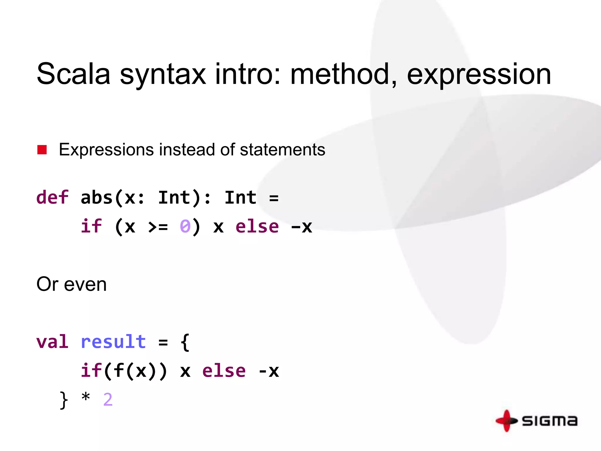 Scala syntax intro: method, expression 
 Expressions instead of statements 
def abs(x: Int): Int = 
if (x >= 0) x else –x 
Or even 
val result = { 
if(f(x)) x else -x 
} * 2 
 