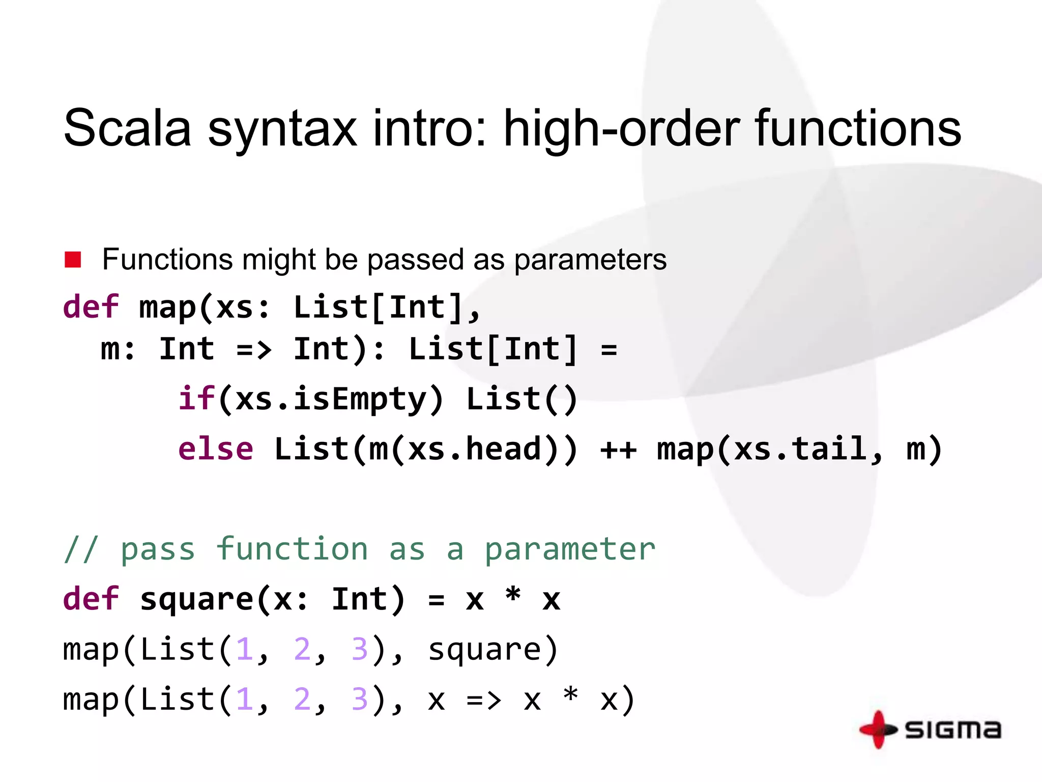 Scala syntax intro: high-order functions 
 Functions might be passed as parameters 
def map(xs: List[Int], 
m: Int => Int): List[Int] = 
if(xs.isEmpty) List() 
else List(m(xs.head)) ++ map(xs.tail, m) 
// pass function as a parameter 
def square(x: Int) = x * x 
map(List(1, 2, 3), square) 
map(List(1, 2, 3), x => x * x) 
 