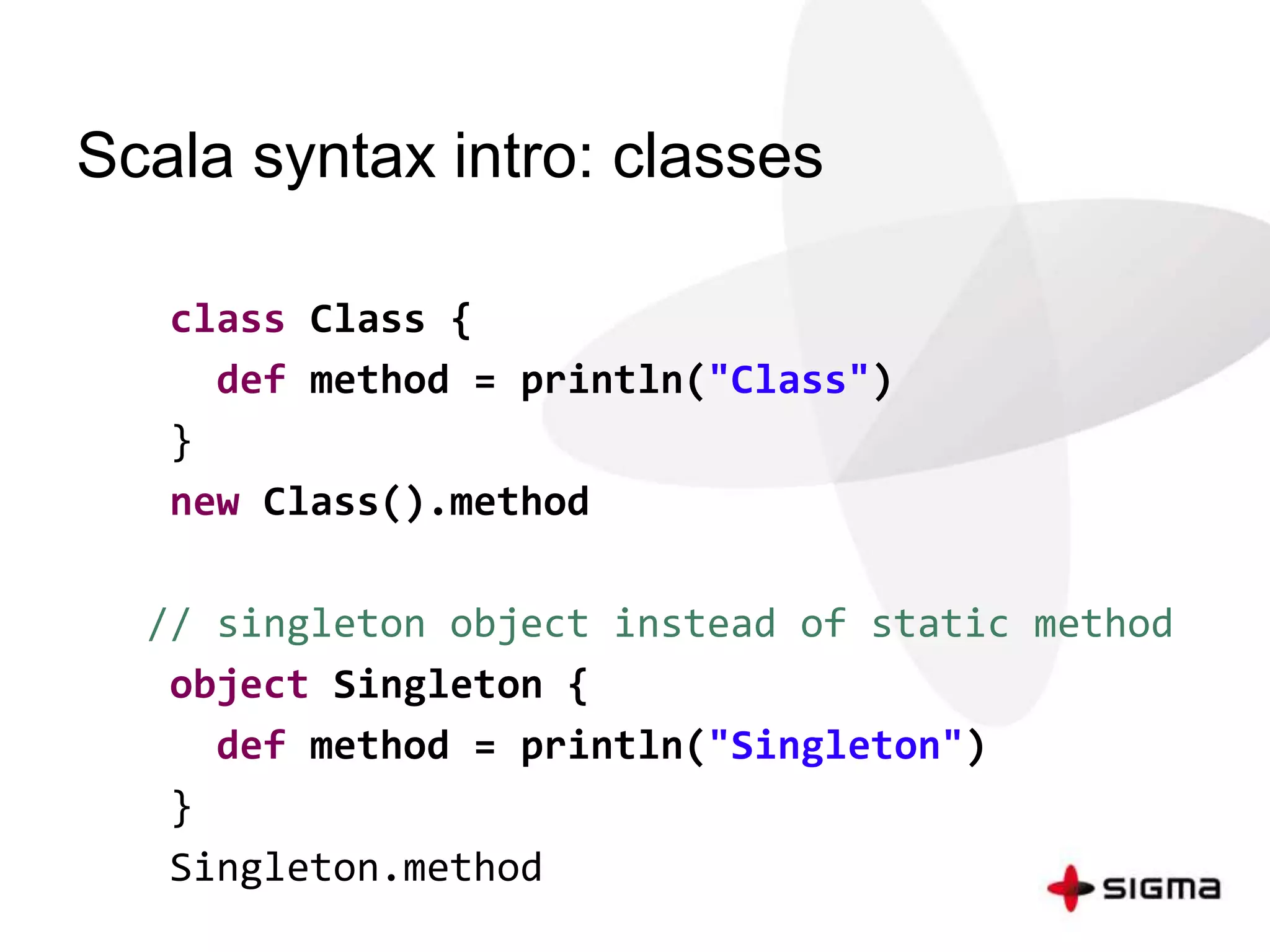 Scala syntax intro: classes 
class Class { 
def method = println("Class") 
} 
new Class().method 
// singleton object instead of static method 
object Singleton { 
def method = println("Singleton") 
} 
Singleton.method 
 
