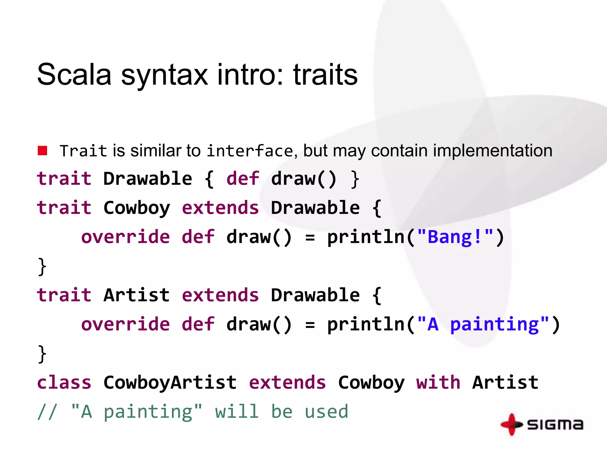 Scala syntax intro: traits 
 Trait is similar to interface, but may contain implementation 
trait Drawable { def draw() } 
trait Cowboy extends Drawable { 
override def draw() = println("Bang!") 
} 
trait Artist extends Drawable { 
override def draw() = println("A painting") 
} 
class CowboyArtist extends Cowboy with Artist 
// "A painting" will be used 
 