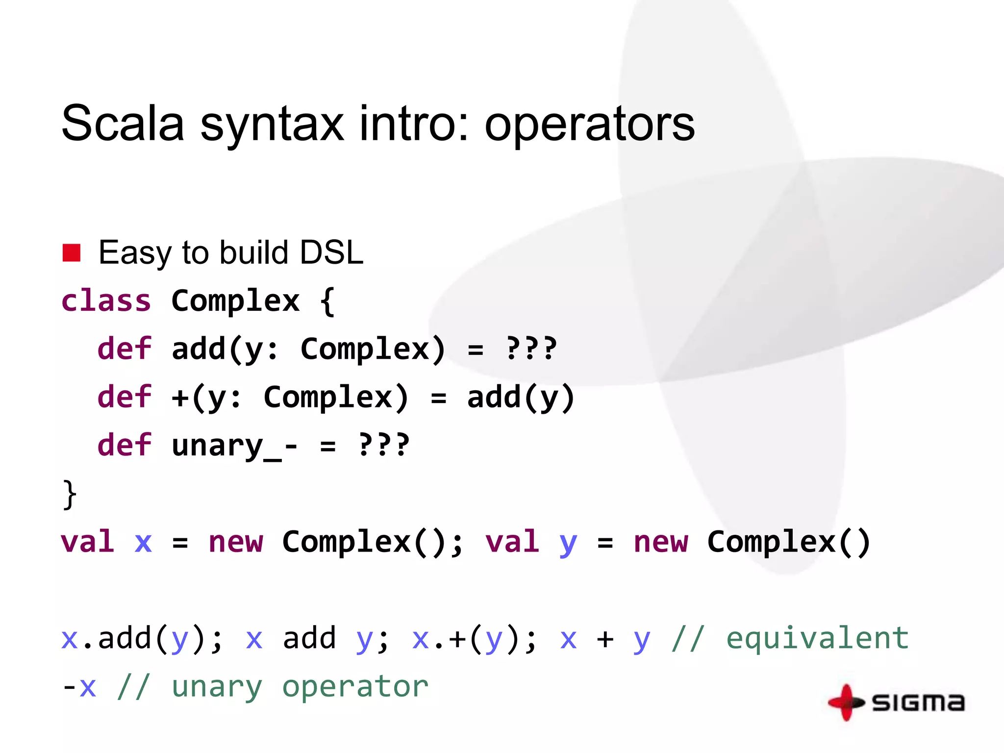 Scala syntax intro: operators 
 Easy to build DSL 
class Complex { 
def add(y: Complex) = ??? 
def +(y: Complex) = add(y) 
def unary_- = ??? 
} 
val x = new Complex(); val y = new Complex() 
x.add(y); x add y; x.+(y); x + y // equivalent 
-x // unary operator 
 
