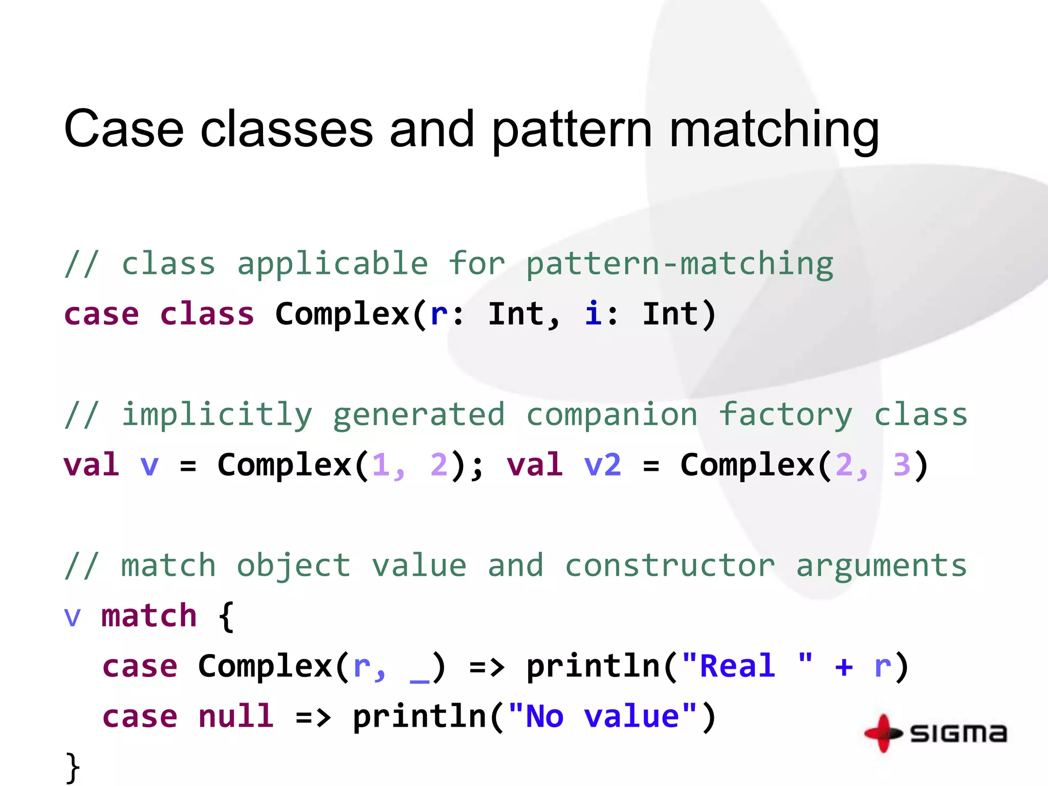 Case classes and pattern matching 
// class applicable for pattern-matching 
case class Complex(r: Int, i: Int) 
// implicitly generated companion factory class 
val v = Complex(1, 2); val v2 = Complex(2, 3) 
// match object value and constructor arguments 
v match { 
case Complex(r, _) => println("Real " + r) 
case null => println("No value") 
} 
 