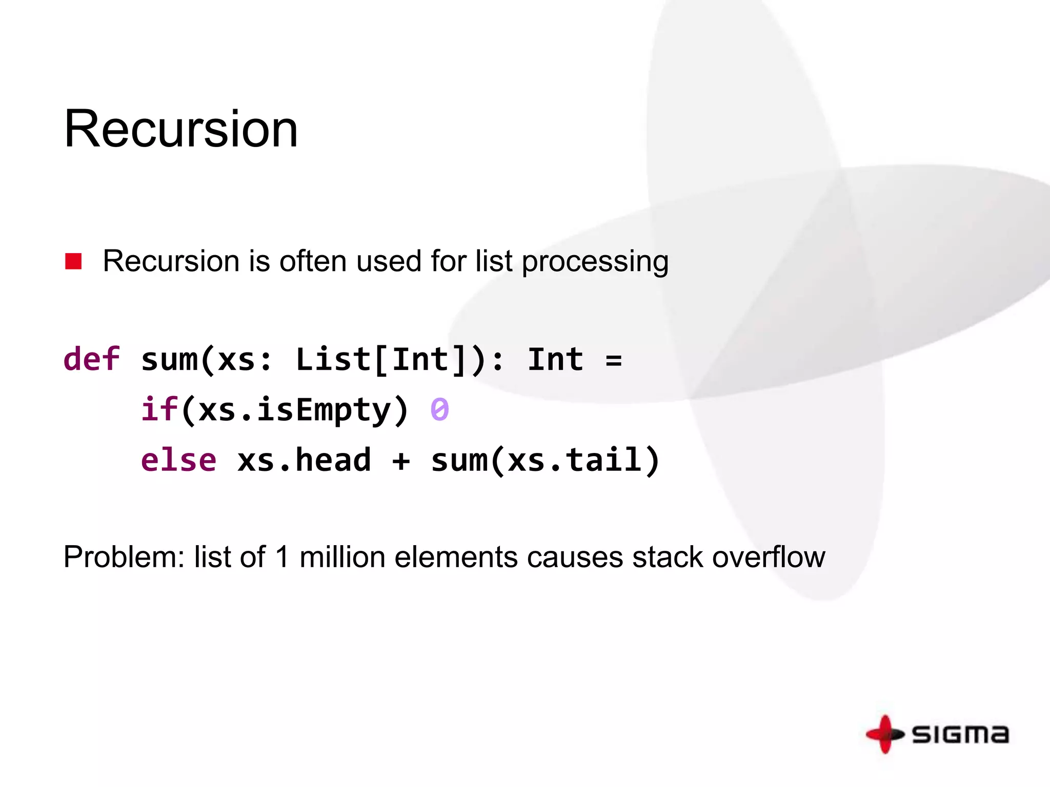 Recursion 
 Recursion is often used for list processing 
def sum(xs: List[Int]): Int = 
if(xs.isEmpty) 0 
else xs.head + sum(xs.tail) 
Problem: list of 1 million elements causes stack overflow 
 