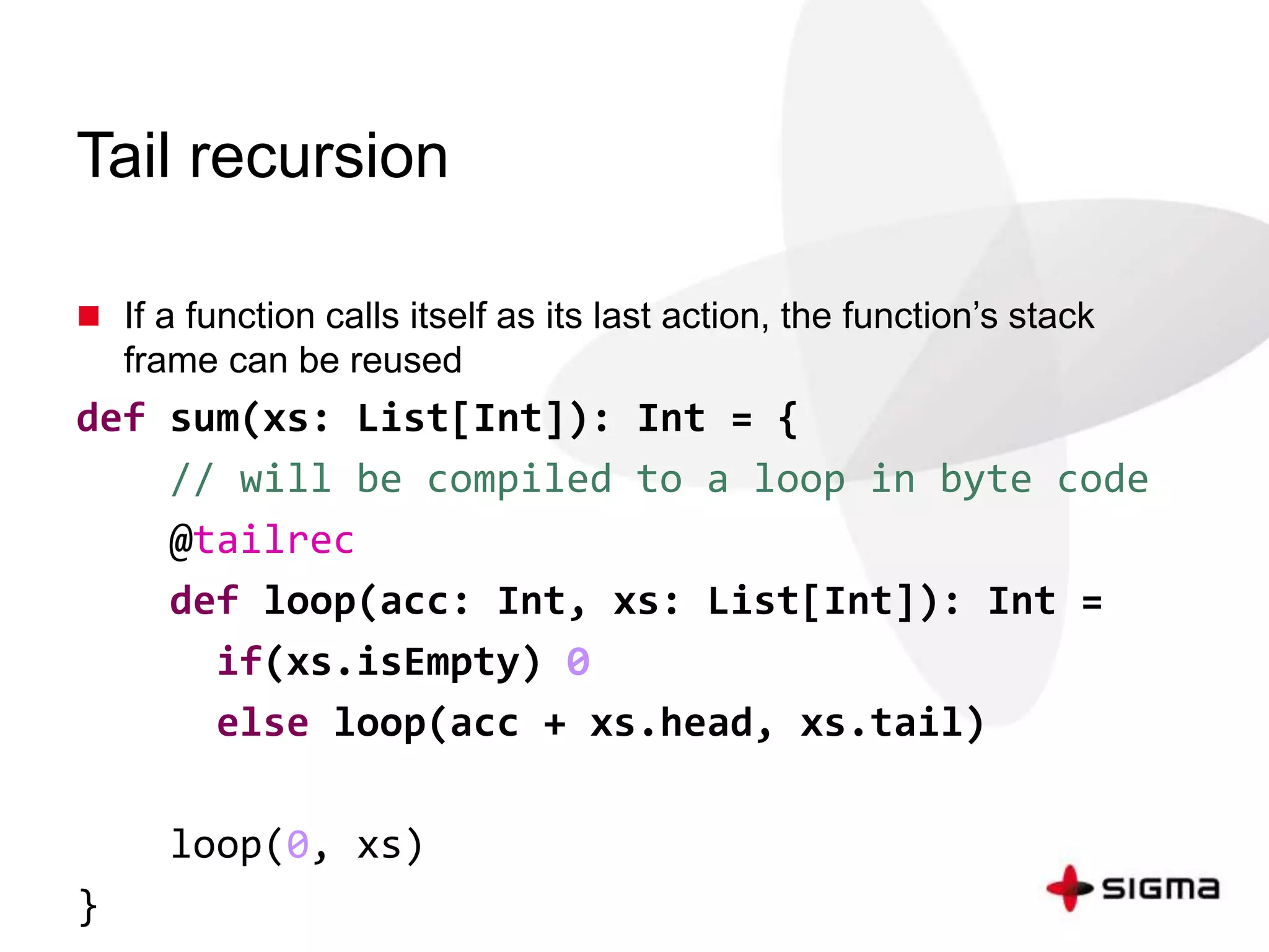 Tail recursion 
 If a function calls itself as its last action, the function’s stack 
frame can be reused 
def sum(xs: List[Int]): Int = { 
// will be compiled to a loop in byte code 
@tailrec 
def loop(acc: Int, xs: List[Int]): Int = 
if(xs.isEmpty) 0 
else loop(acc + xs.head, xs.tail) 
loop(0, xs) 
} 
 