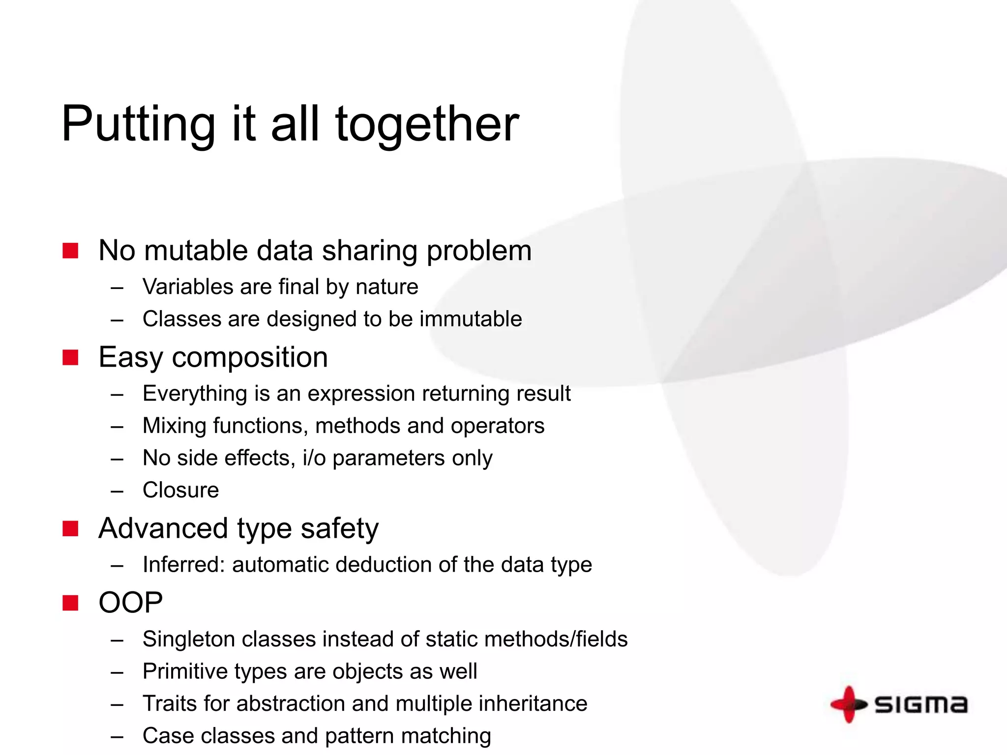 Putting it all together 
 No mutable data sharing problem 
– Variables are final by nature 
– Classes are designed to be immutable 
 Easy composition 
– Everything is an expression returning result 
– Mixing functions, methods and operators 
– No side effects, i/o parameters only 
– Closure 
 Advanced type safety 
– Inferred: automatic deduction of the data type 
 OOP 
– Singleton classes instead of static methods/fields 
– Primitive types are objects as well 
– Traits for abstraction and multiple inheritance 
– Case classes and pattern matching 
 