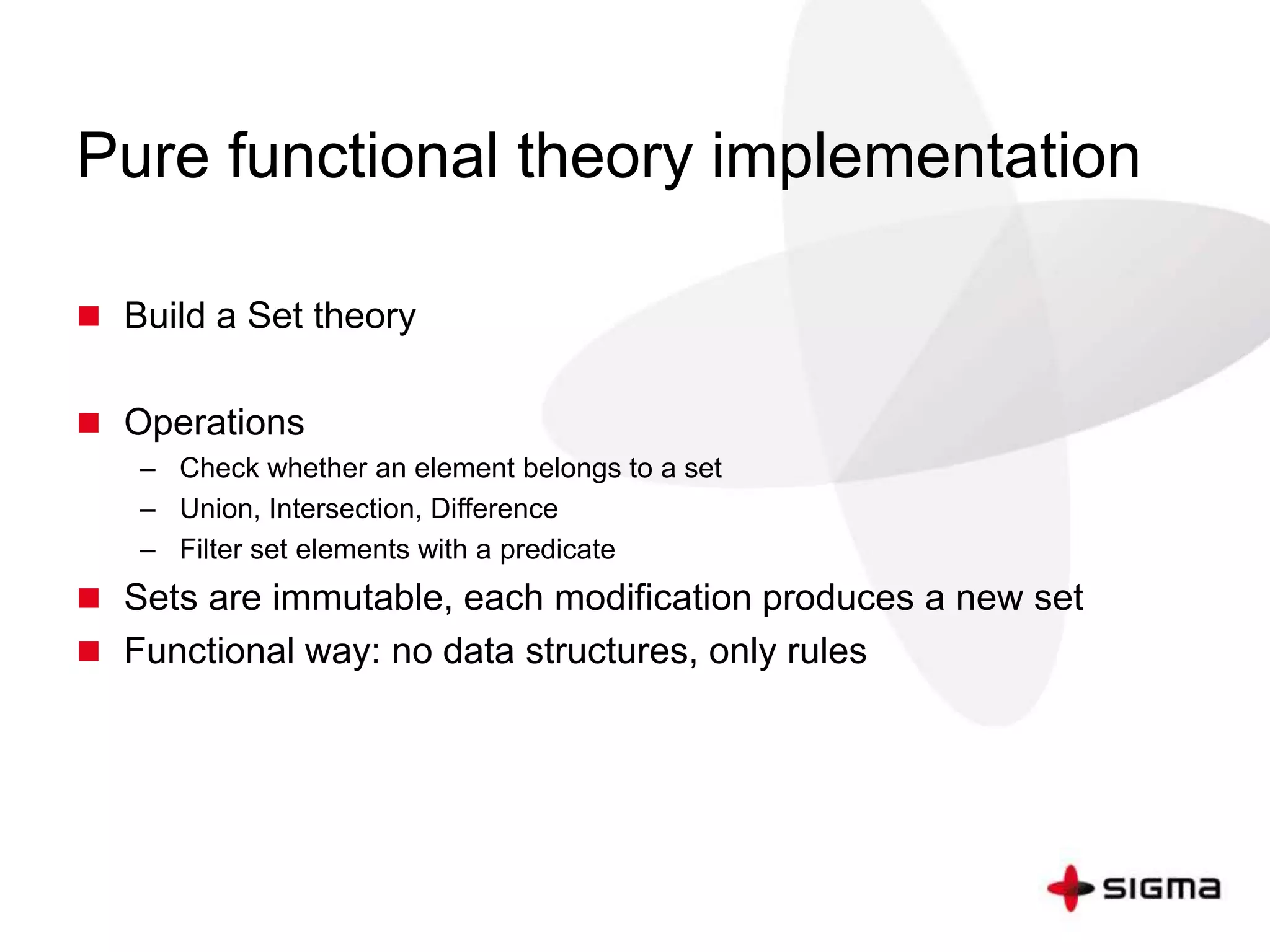 Pure functional theory implementation 
 Build a Set theory 
 Operations 
– Check whether an element belongs to a set 
– Union, Intersection, Difference 
– Filter set elements with a predicate 
 Sets are immutable, each modification produces a new set 
 Functional way: no data structures, only rules 
 