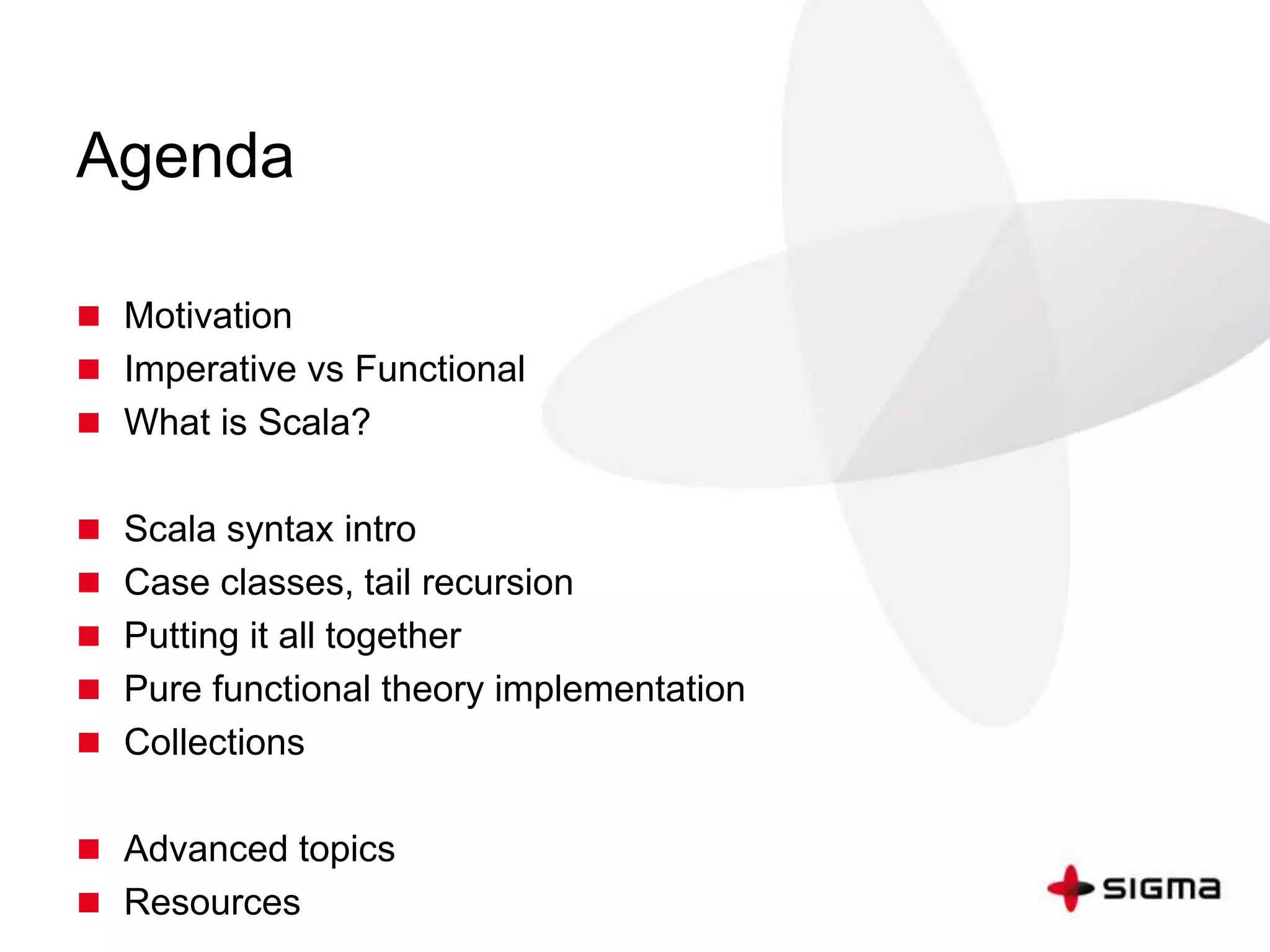 Agenda 
 Motivation 
 Imperative vs Functional 
 What is Scala? 
 Scala syntax intro 
 Case classes, tail recursion 
 Putting it all together 
 Pure functional theory implementation 
 Collections 
 Advanced topics 
 Resources 
 