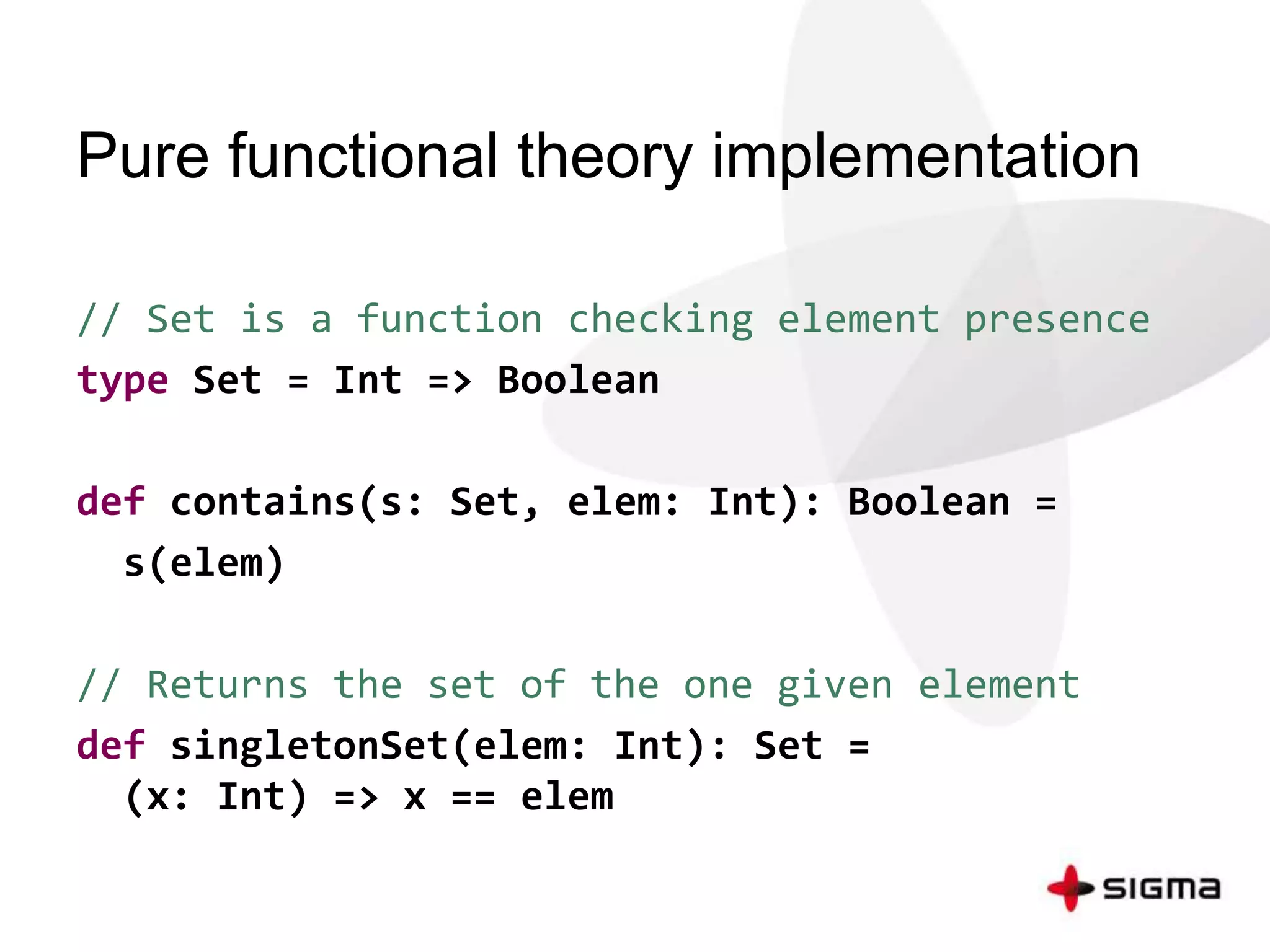 Pure functional theory implementation 
// Set is a function checking element presence 
type Set = Int => Boolean 
def contains(s: Set, elem: Int): Boolean = 
s(elem) 
// Returns the set of the one given element 
def singletonSet(elem: Int): Set = 
(x: Int) => x == elem 
 