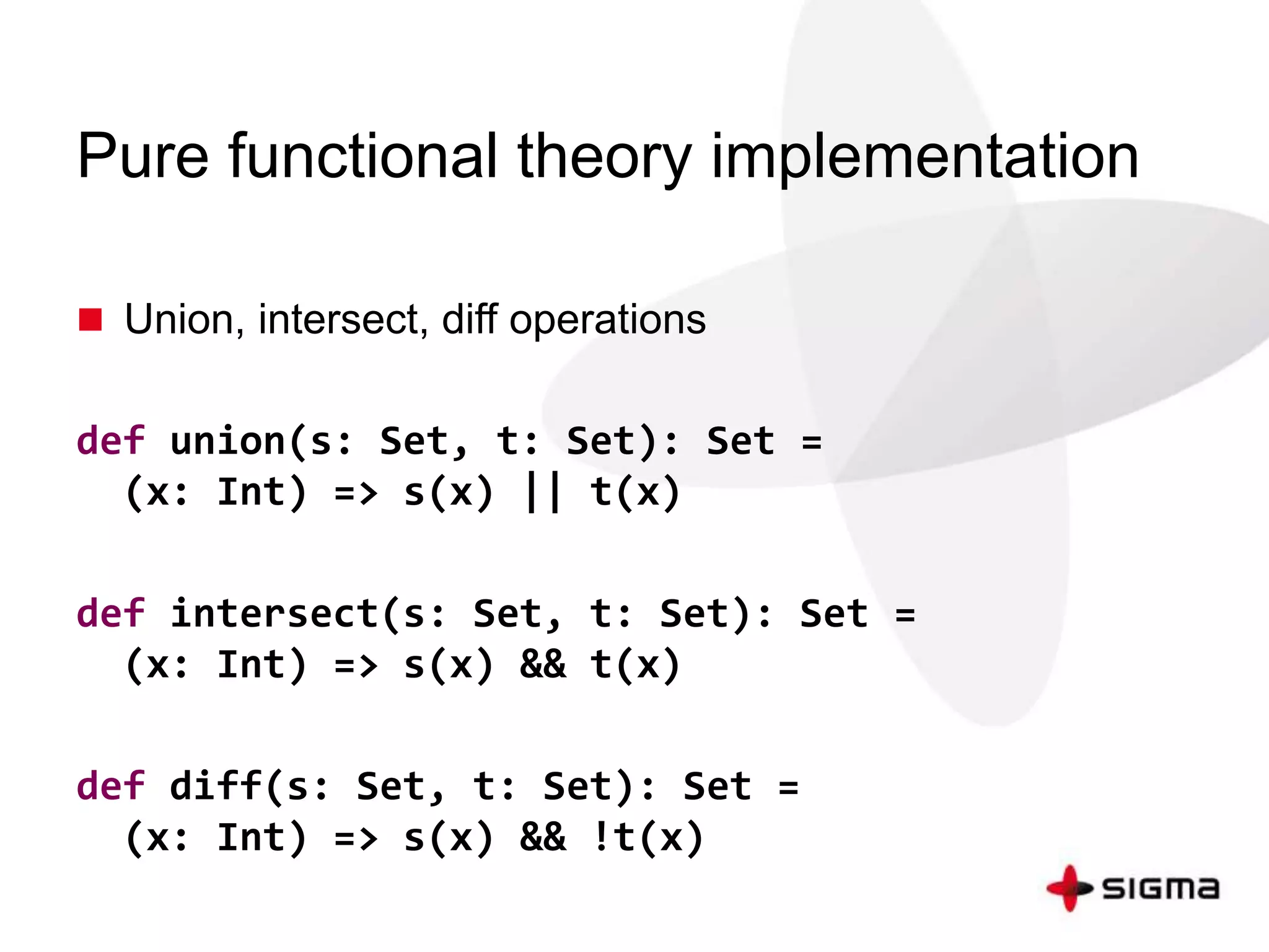 Pure functional theory implementation 
 Union, intersect, diff operations 
def union(s: Set, t: Set): Set = 
(x: Int) => s(x) || t(x) 
def intersect(s: Set, t: Set): Set = 
(x: Int) => s(x) && t(x) 
def diff(s: Set, t: Set): Set = 
(x: Int) => s(x) && !t(x) 
 
