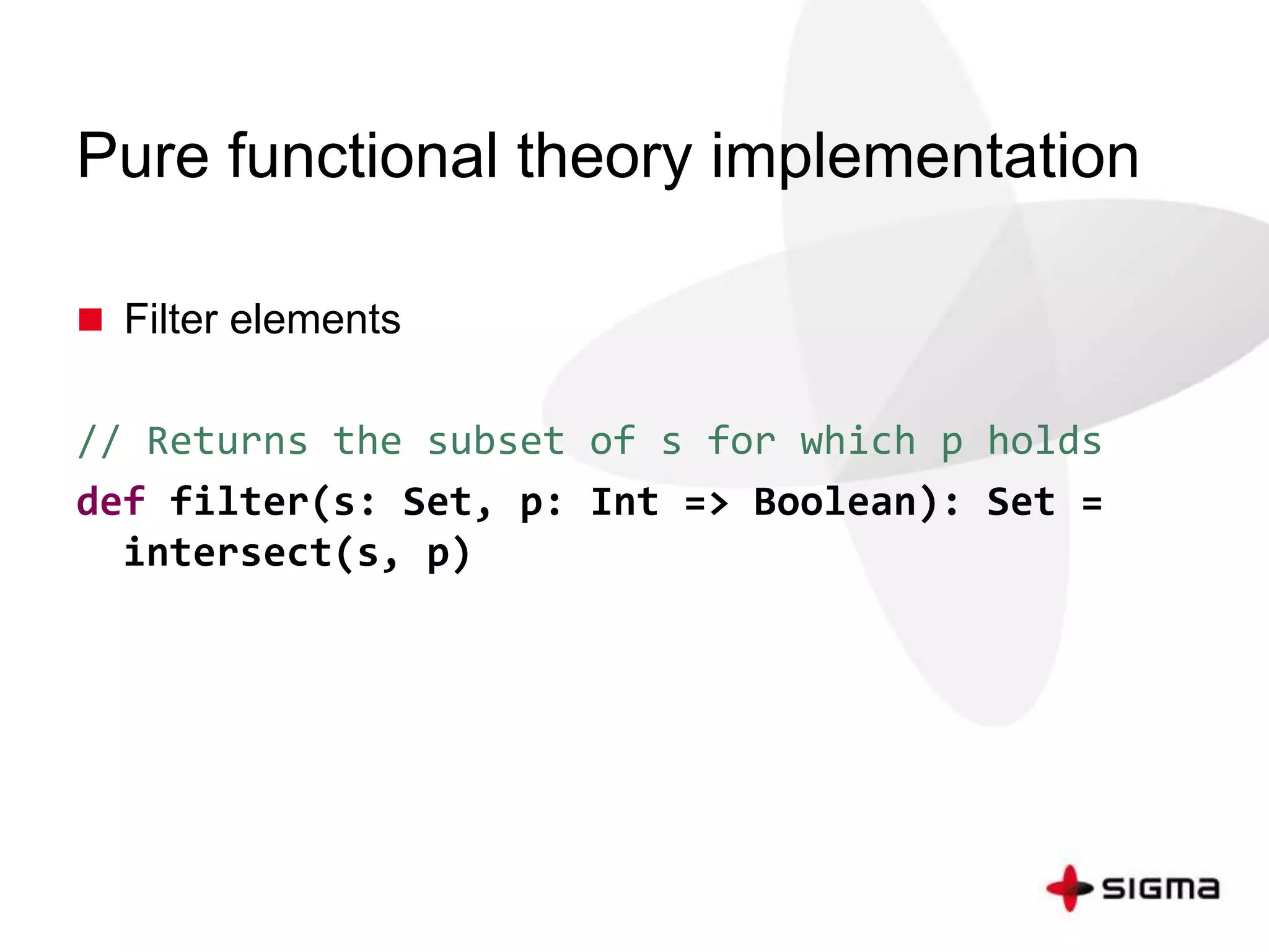 Pure functional theory implementation 
 Filter elements 
// Returns the subset of s for which p holds 
def filter(s: Set, p: Int => Boolean): Set = 
intersect(s, p) 
 