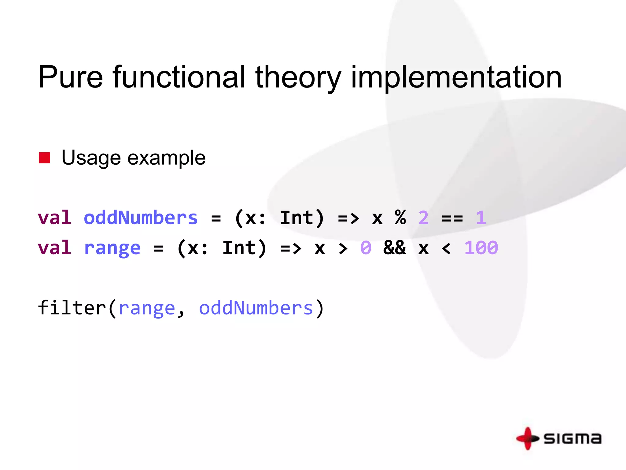 Pure functional theory implementation 
 Usage example 
val oddNumbers = (x: Int) => x % 2 == 1 
val range = (x: Int) => x > 0 && x < 100 
filter(range, oddNumbers) 
 