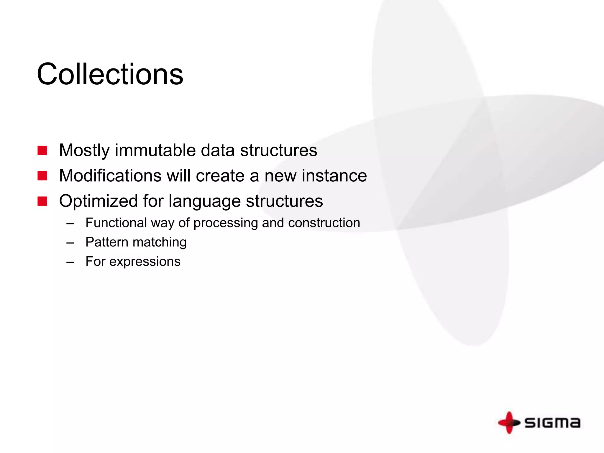 Collections 
 Mostly immutable data structures 
 Modifications will create a new instance 
 Optimized for language structures 
– Functional way of processing and construction 
– Pattern matching 
– For expressions 
 
