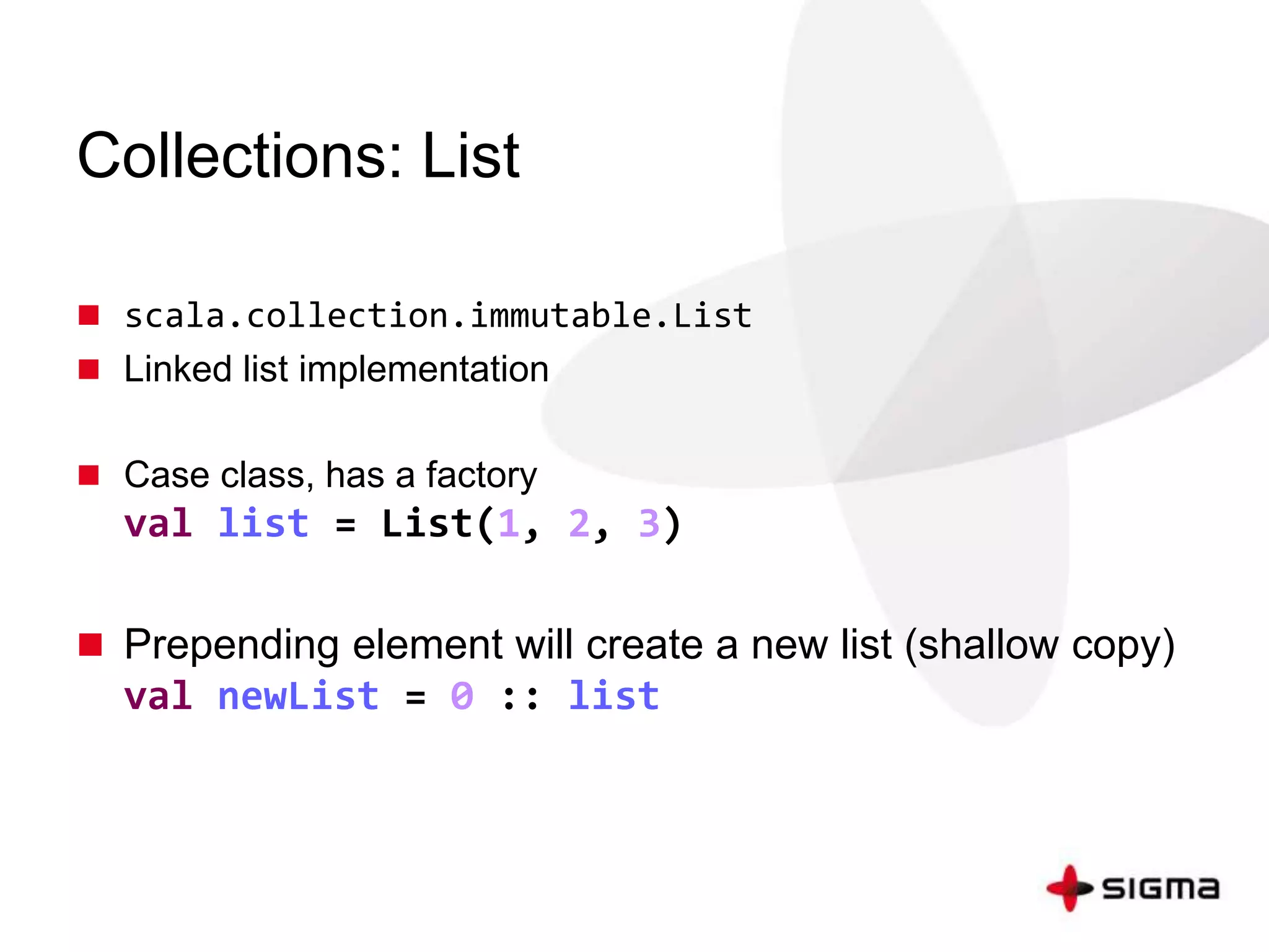 Collections: List 
 scala.collection.immutable.List 
 Linked list implementation 
 Case class, has a factory 
val list = List(1, 2, 3) 
 Prepending element will create a new list (shallow copy) 
val newList = 0 :: list 
 
