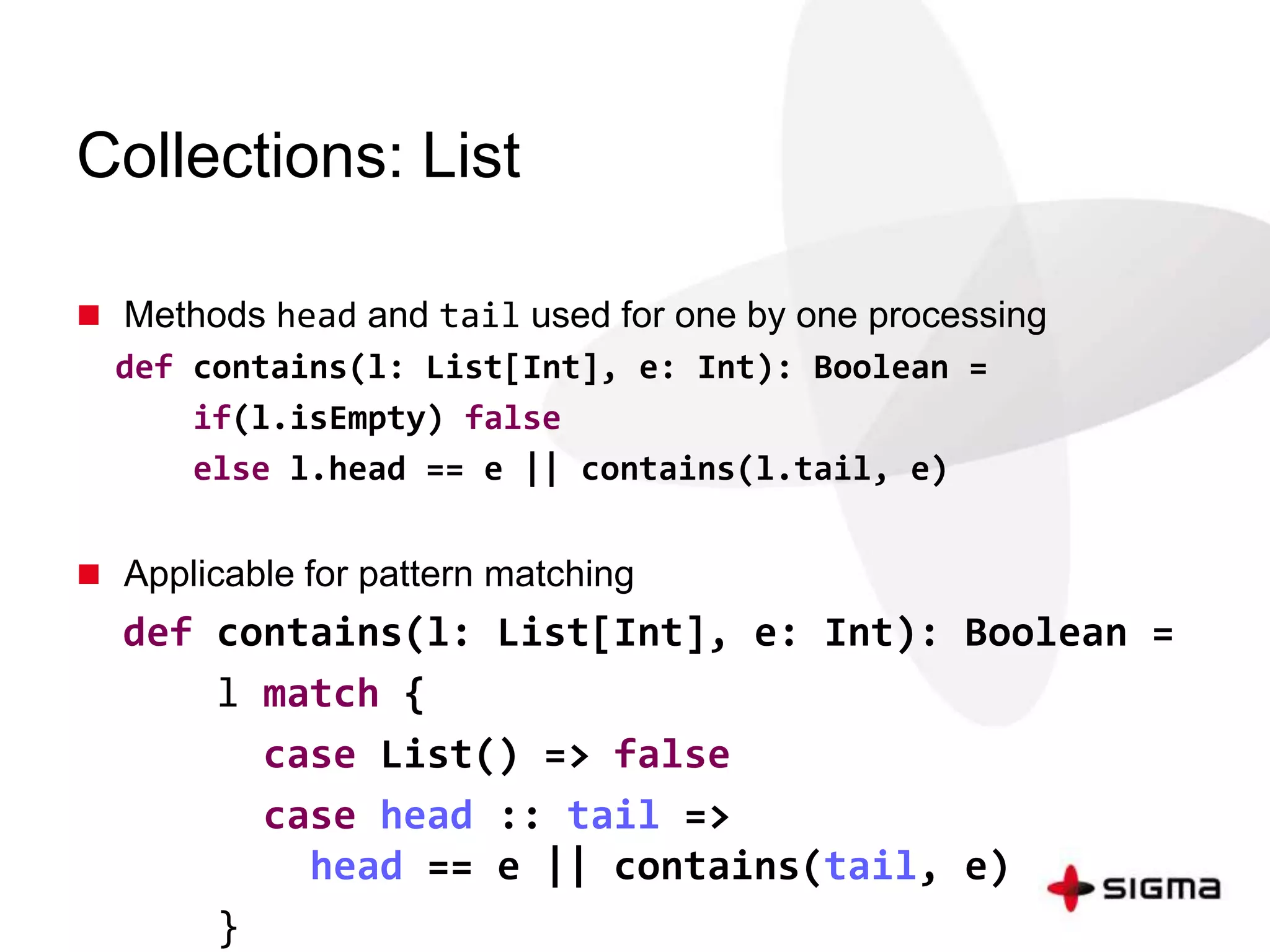Collections: List 
 Methods head and tail used for one by one processing 
def contains(l: List[Int], e: Int): Boolean = 
if(l.isEmpty) false 
else l.head == e || contains(l.tail, e) 
 Applicable for pattern matching 
def contains(l: List[Int], e: Int): Boolean = 
l match { 
case List() => false 
case head :: tail => 
head == e || contains(tail, e) 
} 
 