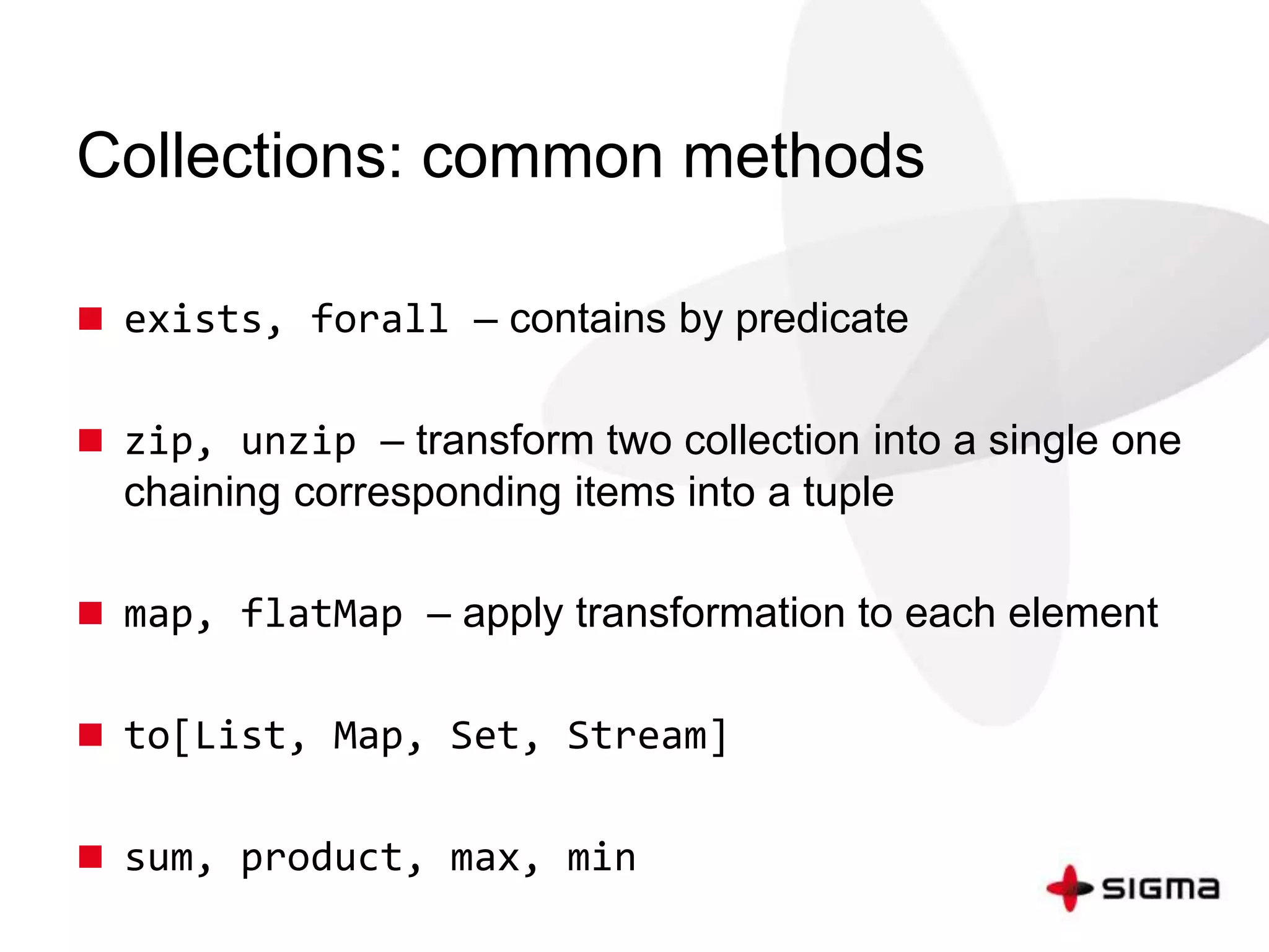 Collections: common methods 
 exists, forall – contains by predicate 
 zip, unzip – transform two collection into a single one 
chaining corresponding items into a tuple 
 map, flatMap – apply transformation to each element 
 to[List, Map, Set, Stream] 
 sum, product, max, min 
 