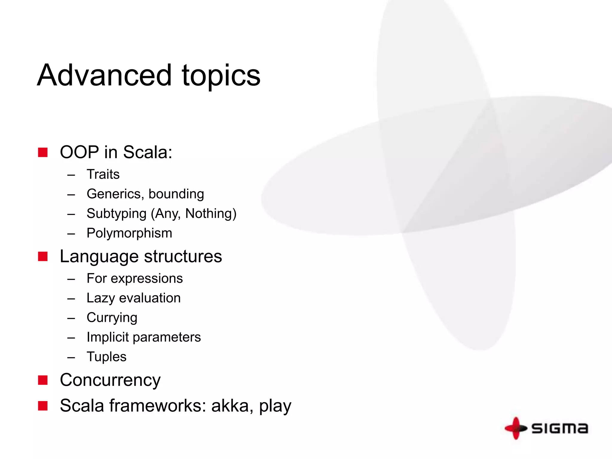 Advanced topics 
 OOP in Scala: 
– Traits 
– Generics, bounding 
– Subtyping (Any, Nothing) 
– Polymorphism 
 Language structures 
– For expressions 
– Lazy evaluation 
– Currying 
– Implicit parameters 
– Tuples 
 Concurrency 
 Scala frameworks: akka, play 
 