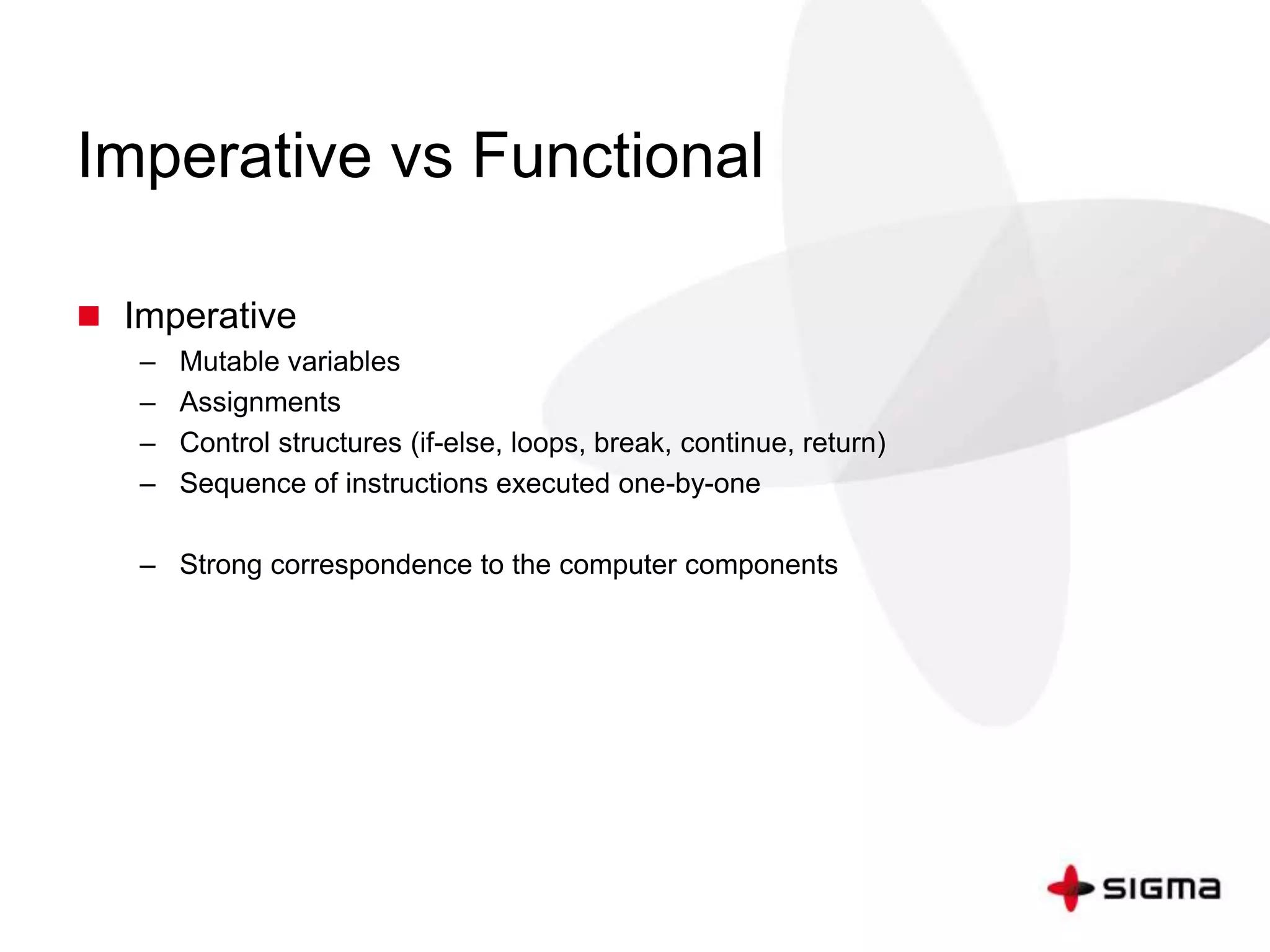 Imperative vs Functional 
 Imperative 
– Mutable variables 
– Assignments 
– Control structures (if-else, loops, break, continue, return) 
– Sequence of instructions executed one-by-one 
– Strong correspondence to the computer components 
 