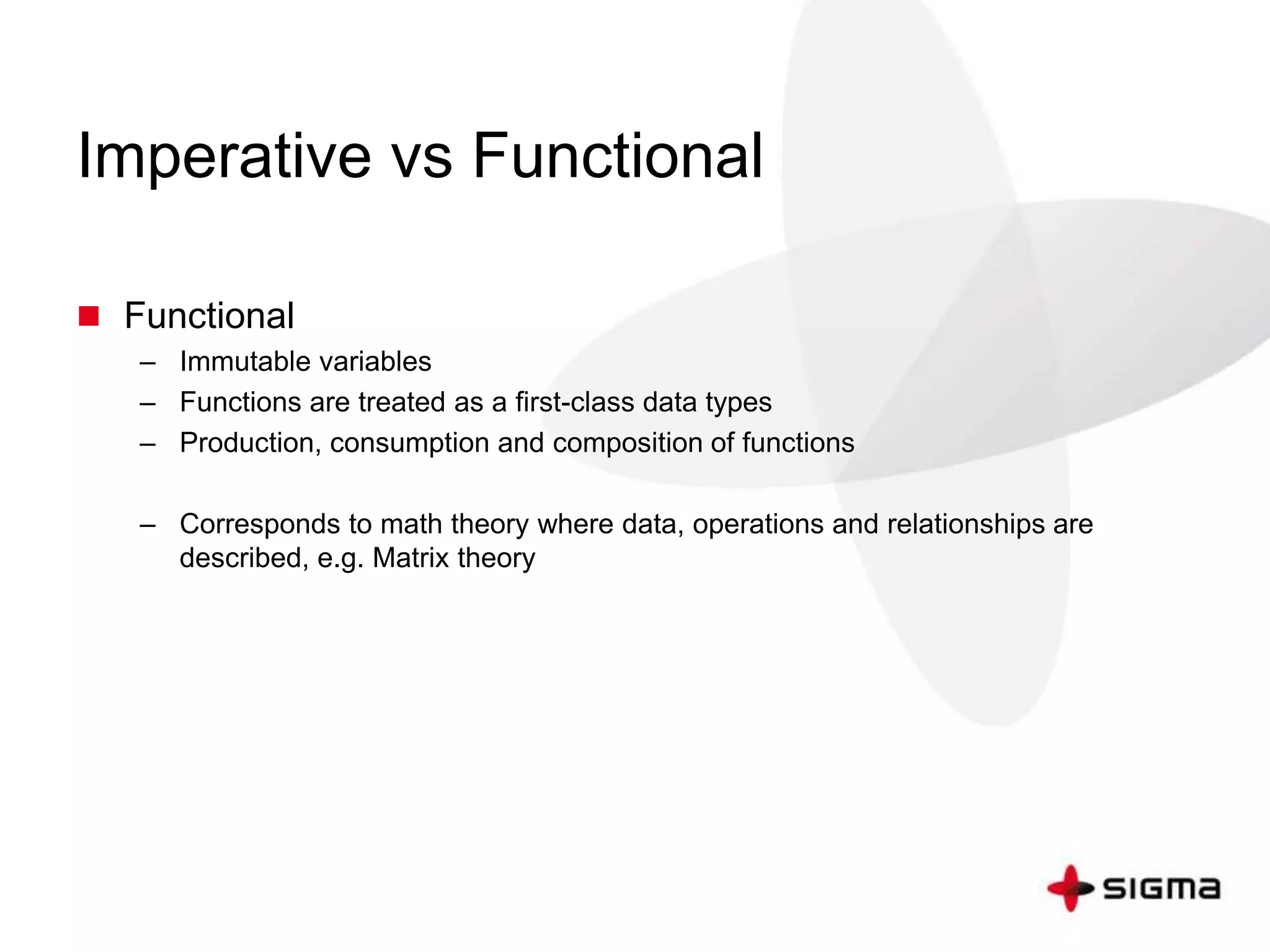 Imperative vs Functional 
 Functional 
– Immutable variables 
– Functions are treated as a first-class data types 
– Production, consumption and composition of functions 
– Corresponds to math theory where data, operations and relationships are 
described, e.g. Matrix theory 
 