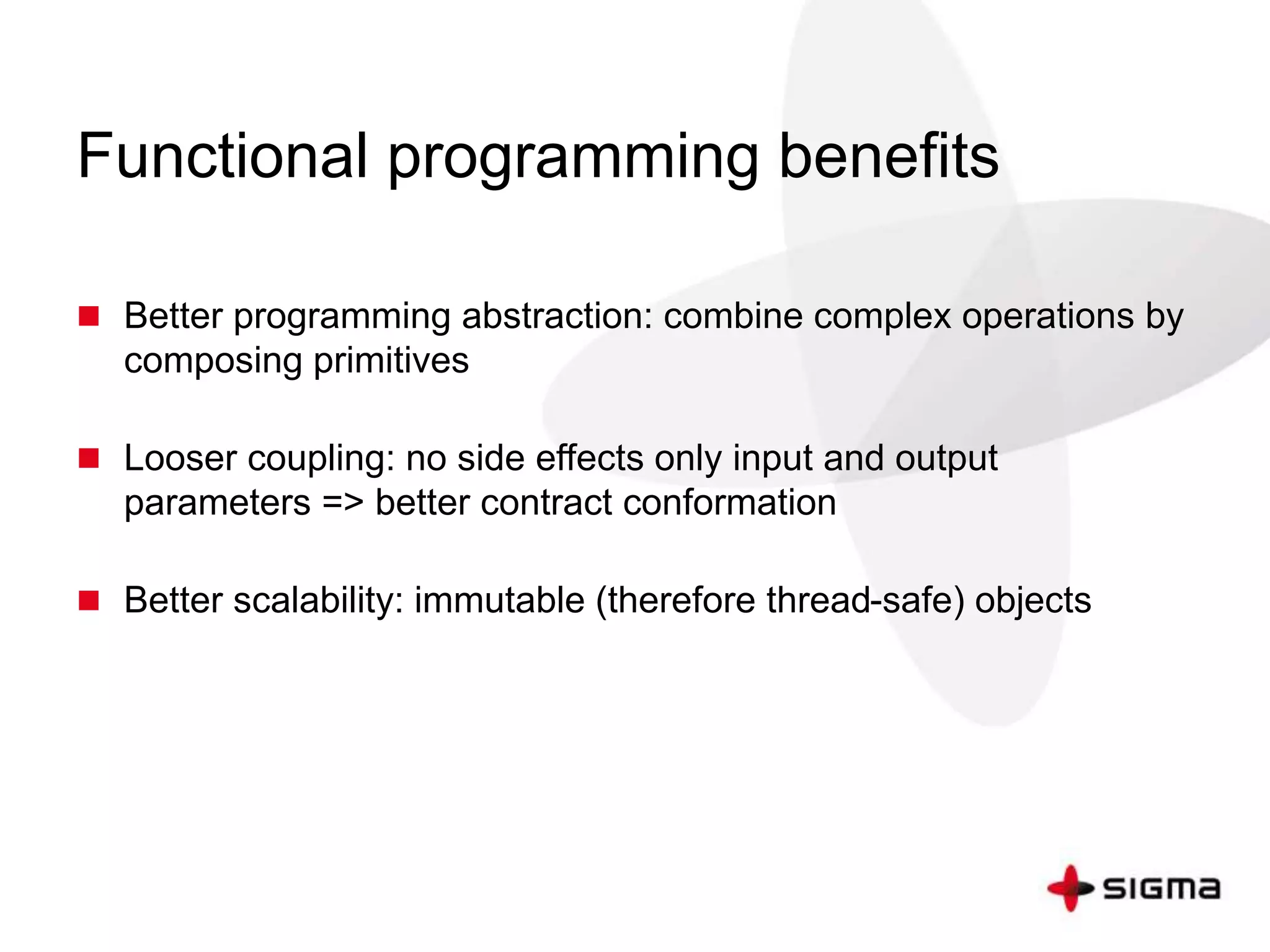 Functional programming benefits 
 Better programming abstraction: combine complex operations by 
composing primitives 
 Looser coupling: no side effects only input and output 
parameters => better contract conformation 
 Better scalability: immutable (therefore thread-safe) objects 
 