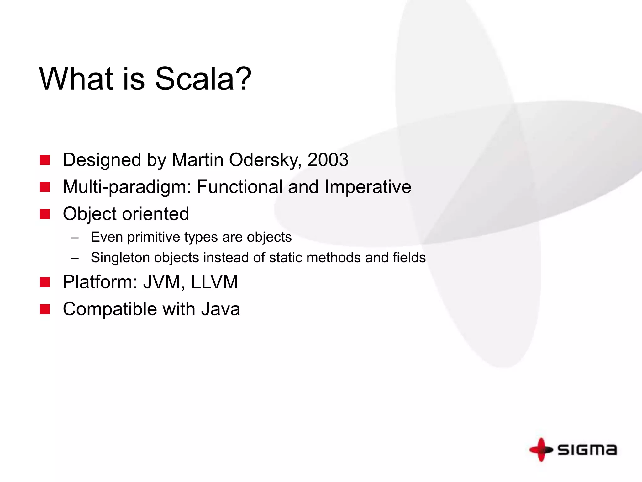 What is Scala? 
 Designed by Martin Odersky, 2003 
 Multi-paradigm: Functional and Imperative 
 Object oriented 
– Even primitive types are objects 
– Singleton objects instead of static methods and fields 
 Platform: JVM, LLVM 
 Compatible with Java 
 