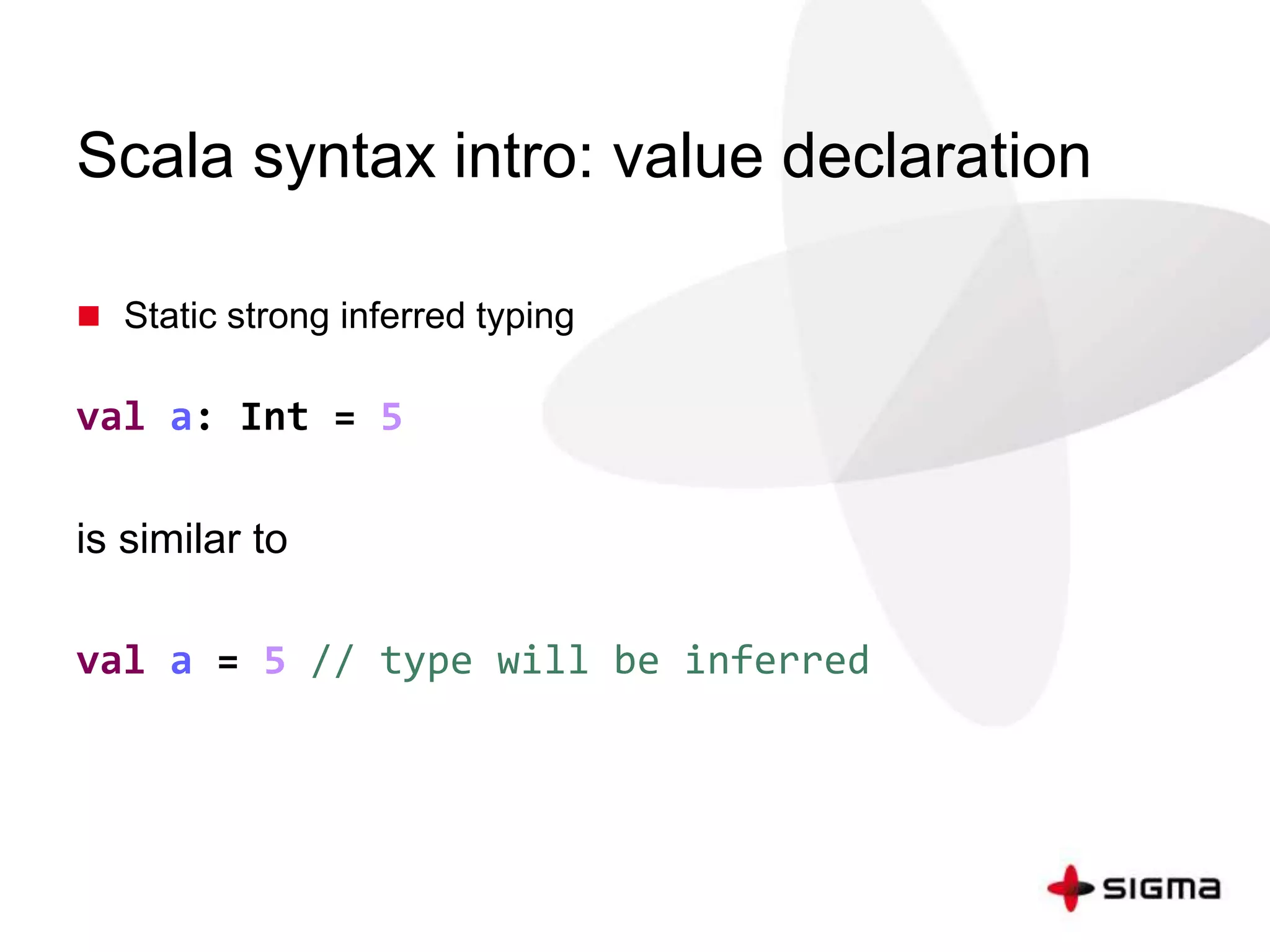 Scala syntax intro: value declaration 
 Static strong inferred typing 
val a: Int = 5 
is similar to 
val a = 5 // type will be inferred 
 