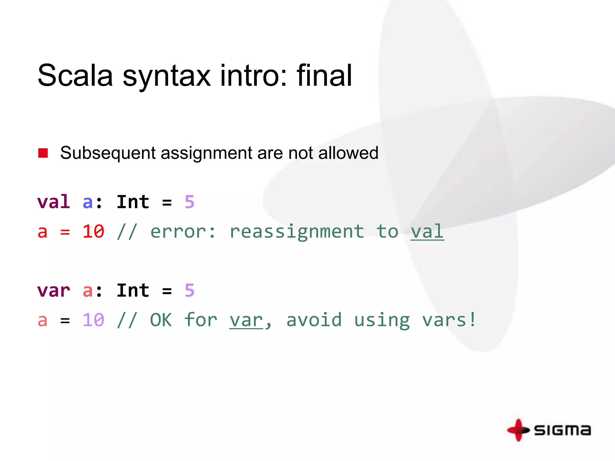 Scala syntax intro: final 
 Subsequent assignment are not allowed 
val a: Int = 5 
a = 10 // error: reassignment to val 
var a: Int = 5 
a = 10 // OK for var, avoid using vars! 
 