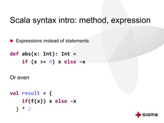 Scala syntax intro: method, expression 
 Expressions instead of statements 
def abs(x: Int): Int = 
if (x >= 0) x else –x 
Or even 
val result = { 
if(f(x)) x else -x 
} * 2 
 