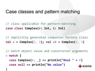 Case classes and pattern matching 
// class applicable for pattern-matching 
case class Complex(r: Int, i: Int) 
// implicitly generated companion factory class 
val v = Complex(1, 2); val v2 = Complex(2, 3) 
// match object value and constructor arguments 
v match { 
case Complex(r, _) => println("Real " + r) 
case null => println("No value") 
} 
 