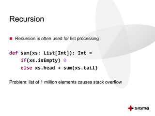Recursion 
 Recursion is often used for list processing 
def sum(xs: List[Int]): Int = 
if(xs.isEmpty) 0 
else xs.head + sum(xs.tail) 
Problem: list of 1 million elements causes stack overflow 
 