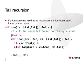 Tail recursion 
 If a function calls itself as its last action, the function’s stack 
frame can be reused 
def sum(xs: List[Int]): Int = { 
// will be compiled to a loop in byte code 
@tailrec 
def loop(acc: Int, xs: List[Int]): Int = 
if(xs.isEmpty) 0 
else loop(acc + xs.head, xs.tail) 
loop(0, xs) 
} 
 