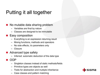 Putting it all together 
 No mutable data sharing problem 
– Variables are final by nature 
– Classes are designed to be immutable 
 Easy composition 
– Everything is an expression returning result 
– Mixing functions, methods and operators 
– No side effects, i/o parameters only 
– Closure 
 Advanced type safety 
– Inferred: automatic deduction of the data type 
 OOP 
– Singleton classes instead of static methods/fields 
– Primitive types are objects as well 
– Traits for abstraction and multiple inheritance 
– Case classes and pattern matching 
 
