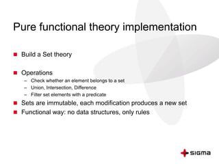 Pure functional theory implementation 
 Build a Set theory 
 Operations 
– Check whether an element belongs to a set 
– Union, Intersection, Difference 
– Filter set elements with a predicate 
 Sets are immutable, each modification produces a new set 
 Functional way: no data structures, only rules 
 